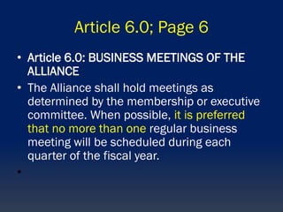 Article 6.0; Page 6
• Article 6.0: BUSINESS MEETINGS OF THE
ALLIANCE
• The Alliance shall hold meetings as
determined by the membership or executive
committee. When possible, it is preferred
that no more than one regular business
meeting will be scheduled during each
quarter of the fiscal year.
•
 
