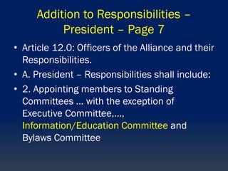 Addition to Responsibilities –
President – Page 7
• Article 12.0: Officers of the Alliance and their
Responsibilities.
• A. President – Responsibilities shall include:
• 2. Appointing members to Standing
Committees … with the exception of
Executive Committee,…,
Information/Education Committee and
Bylaws Committee.
 
