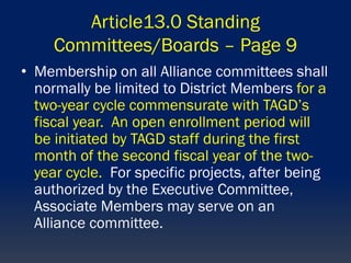 Article13.0 Standing
Committees/Boards – Page 9
• Membership on all Alliance committees shall
normally be limited to District Members for a
two-year cycle commensurate with TAGD’s
fiscal year. An open enrollment period will
be initiated by TAGD staff during the first
month of the second fiscal year of the two-
year cycle. For specific projects, after being
authorized by the Executive Committee,
Associate Members may serve on an
Alliance committee.
 