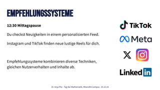 Dr. Anja Pilz - Tag der Mathematik, RheinAhrCampus. 25.10.24
12:30 Mittagspause
Du checkst Neuigkeiten in einem personalisierten Feed.
Instagram und TikTok finden neue lustige Reels für dich.
Empfehlungssysteme kombinieren diverse Techniken,
gleichen Nutzerverhalten und Inhalte ab.
Empfehlungssysteme
 