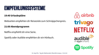 Dr. Anja Pilz - Tag der Mathematik, RheinAhrCampus. 25.10.24
Empfehlungssysteme
19:40 Urlaubspläne
Webseiten empfehlen dir Reiseziele zum Schnäppchenpreis.
21:00 Abendprogramm
Netflix empfiehlt dir eine Serie.
Spotify oder Audible empfehlen dir ein Hörbuch.
 
