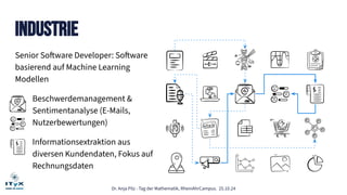 Dr. Anja Pilz - Tag der Mathematik, RheinAhrCampus. 25.10.24
Industrie
Senior Software Developer: Software
basierend auf Machine Learning
Modellen
Beschwerdemanagement &
Sentimentanalyse (E-Mails,
Nutzerbewertungen)
Informationsextraktion aus
diversen Kundendaten, Fokus auf
Rechnungsdaten
 