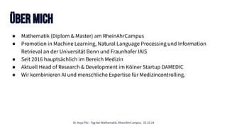 Dr. Anja Pilz - Tag der Mathematik, RheinAhrCampus. 25.10.24
Über mich
● Mathematik (Diplom & Master) am RheinAhrCampus
● Promotion in Machine Learning, Natural Language Processing und Information
Retrieval an der Universität Bonn und Fraunhofer IAIS
● Seit 2016 hauptsächlich im Bereich Medizin
● Aktuell Head of Research & Development im Kölner Startup DAMEDIC
● Wir kombinieren AI und menschliche Expertise für Medizincontrolling.
 
