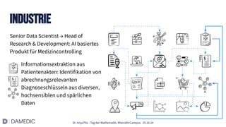 Dr. Anja Pilz - Tag der Mathematik, RheinAhrCampus. 25.10.24
Senior Data Scientist → Head of
Research & Development: AI basiertes
Produkt für Medizincontrolling
Informationsextraktion aus
Patientenakten: Identifikation von
abrechnungsrelevanten
Diagnoseschlüsseln aus diversen,
hochsensiblen und spärlichen
Daten
Industrie
 
