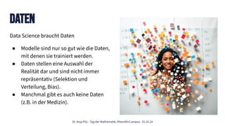 Dr. Anja Pilz - Tag der Mathematik, RheinAhrCampus. 25.10.24
Data Science braucht Daten
● Modelle sind nur so gut wie die Daten,
mit denen sie trainiert werden.
● Daten stellen eine Auswahl der
Realität dar und sind nicht immer
repräsentativ (Selektion und
Verteilung, Bias).
● Manchmal gibt es auch keine Daten
(z.B. in der Medizin).
Daten
 