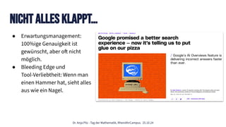 Dr. Anja Pilz - Tag der Mathematik, RheinAhrCampus. 25.10.24
Nicht Alles KlappT…
● Erwartungsmanagement:
100%ige Genauigkeit ist
gewünscht, aber oft nicht
möglich.
● Bleeding Edge und
Tool-Verliebtheit: Wenn man
einen Hammer hat, sieht alles
aus wie ein Nagel.
 