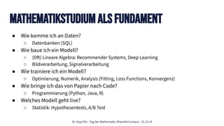 Dr. Anja Pilz - Tag der Mathematik, RheinAhrCampus. 25.10.24
MathematikStudium Als Fundament
● Wie komme ich an Daten?
○ Datenbanken (SQL)
● Wie baue ich ein Modell?
○ (Oft) Lineare Algebra: Recommender Systems, Deep Learning
○ Bildverarbeitung, Signalverarbeitung
● Wie trainiere ich ein Modell?
○ Optimierung, Numerik, Analysis (Fitting, Loss Functions, Konvergenz)
● Wie bringe ich das von Papier nach Code?
○ Programmierung (Python, Java, R)
● Welches Modell geht live?
○ Statistik: Hypothesentests, A/B Test
 