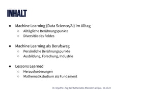 Dr. Anja Pilz - Tag der Mathematik, RheinAhrCampus. 25.10.24
Inhalt
● Machine Learning (Data Science/AI) im Alltag
○ Alltägliche Berührungspunkte
○ Diversität des Feldes
● Machine Learning als Berufsweg
○ Persönliche Berührungspunkte
○ Ausbildung, Forschung, Industrie
● Lessons Learned
○ Herausforderungen
○ Mathematikstudium als Fundament
 