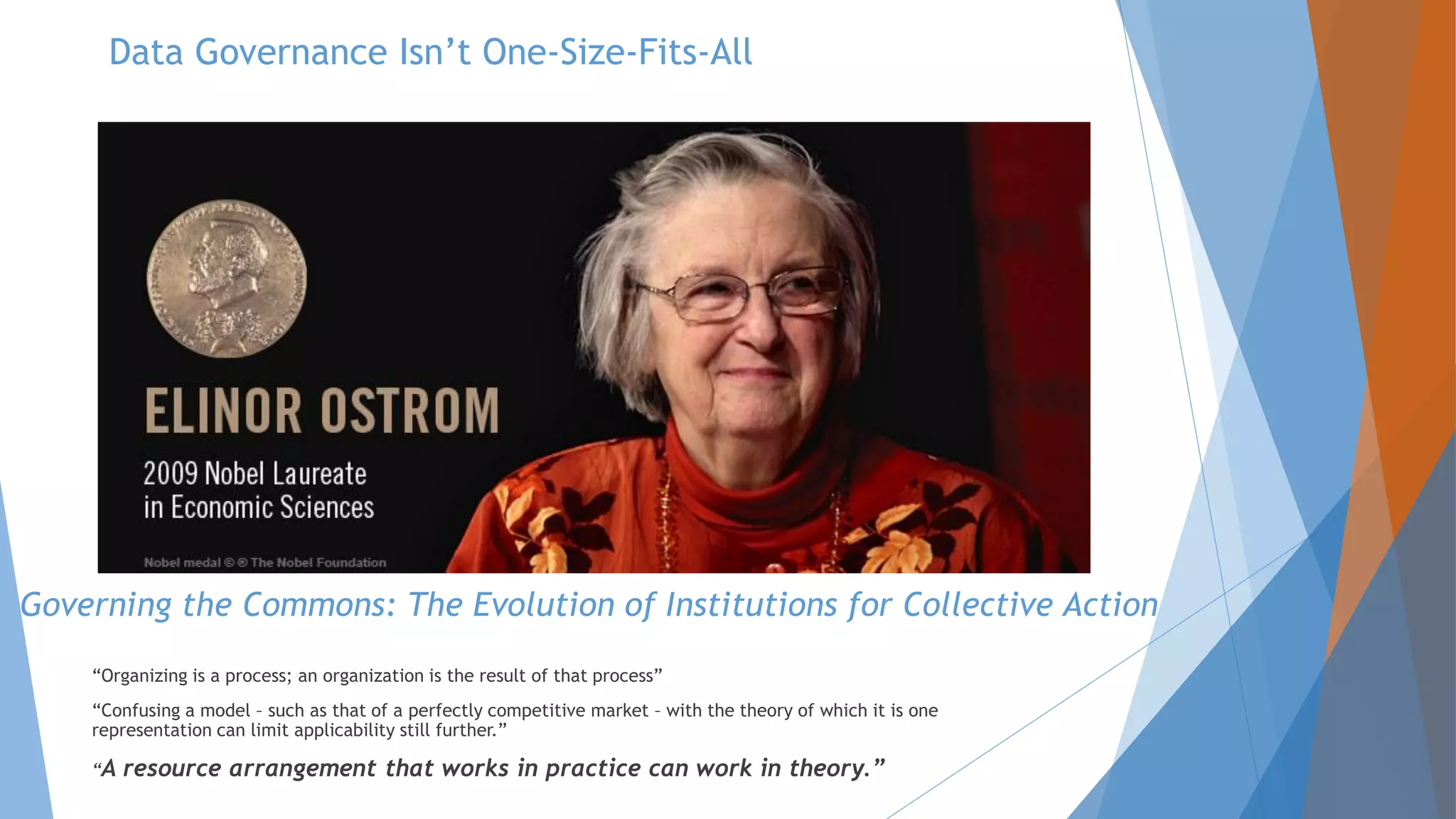 Governing the Commons: The Evolution of Institutions for Collective Action
“Organizing is a process; an organization is the result of that process”
“Confusing a model – such as that of a perfectly competitive market – with the theory of which it is one
representation can limit applicability still further.”
“A resource arrangement that works in practice can work in theory.”
Data Governance Isn’t One-Size-Fits-All
 