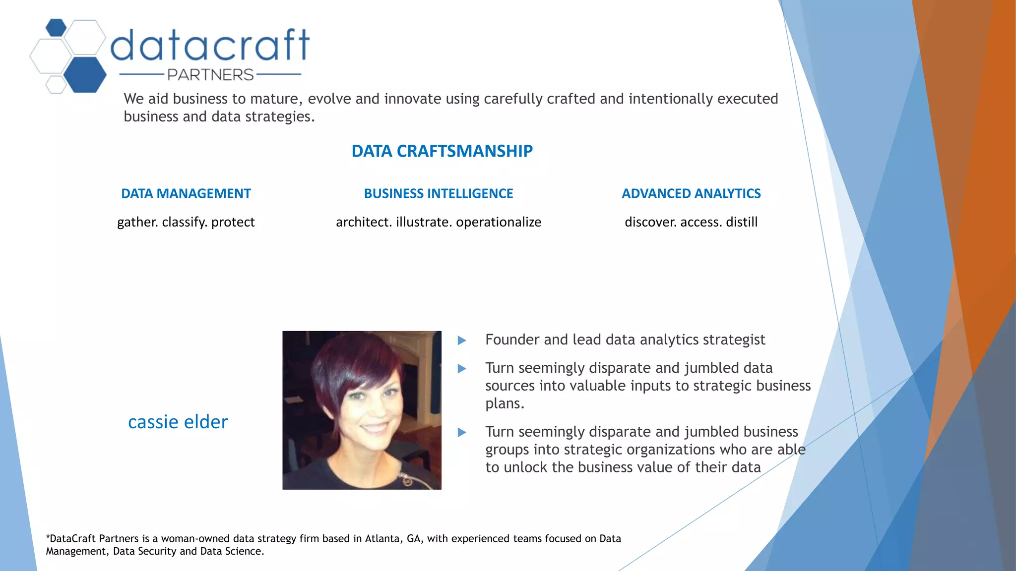 We aid business to mature, evolve and innovate using carefully crafted and intentionally executed
business and data strategies.
DATA MANAGEMENT
gather. classify. protect
BUSINESS INTELLIGENCE
architect. illustrate. operationalize
ADVANCED ANALYTICS
discover. access. distill
 Founder and lead data analytics strategist
 Turn seemingly disparate and jumbled data
sources into valuable inputs to strategic business
plans.
 Turn seemingly disparate and jumbled business
groups into strategic organizations who are able
to unlock the business value of their data
cassie elder
*DataCraft Partners is a woman-owned data strategy firm based in Atlanta, GA, with experienced teams focused on Data
Management, Data Security and Data Science.
DATA CRAFTSMANSHIP
 