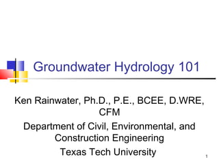 Groundwater Hydrology 101
Ken Rainwater, Ph.D., P.E., BCEE, D.WRE,
CFM
Department of Civil, Environmental, and
Construction Engineering
Texas Tech University 1
 