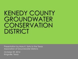 KENEDY COUNTY 
GROUNDWATER 
CONSERVATION 
DISTRICT 
Presentation by Mary K. Sahs to the Texas 
Association of Groundwater Districts 
October 29, 2014 
Kingsville, Texas 
 
