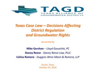 Texas Case Law – Decisions Affecting
District Regulation
and Groundwater Rights
presented by
Mike Gershon – Lloyd Gosselink, PC
Stacey Reese - Stacey Reese Law, PLLC
Celina Romero - Duggins Wren Mann & Romero, LLP
Austin, Texas
October 24, 2018
 