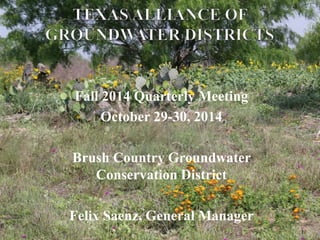 Fall 2014 Quarterly Meeting 
October 29-30, 2014 
Brush Country Groundwater 
Conservation District 
Felix Saenz, General Manager 
1 
 