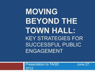 MOVING
BEYOND THE
TOWN HALL:
KEY STRATEGIES FOR
SUCCESSFUL PUBLIC
ENGAGEMENT

Presentation to TAGD   June 27,
2012
 