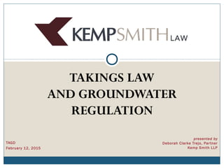 TAGD
February 12, 2015
presented by
Deborah Clarke Trejo, Partner
Kemp Smith LLP
TAKINGS LAW
AND GROUNDWATER
REGULATION
 