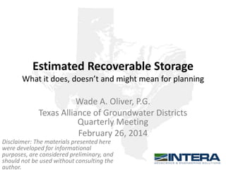 Estimated Recoverable Storage
What it does, doesn’t and might mean for planning

Wade A. Oliver, P.G.
Texas Alliance of Groundwater Districts
Quarterly Meeting
February 26, 2014
Disclaimer: The materials presented here
were developed for informational
purposes, are considered preliminary, and
should not be used without consulting the
author.

 