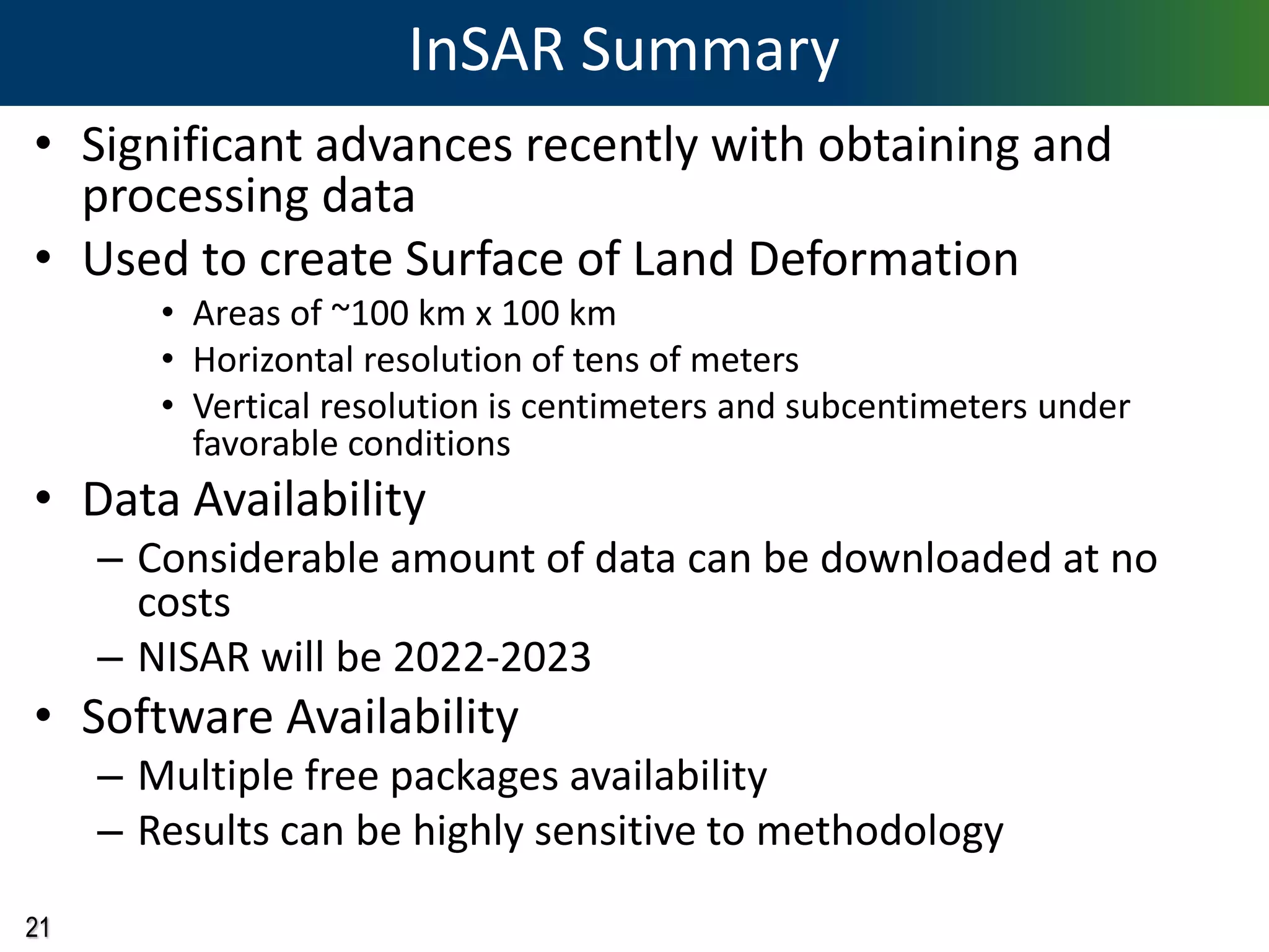 21
InSAR Summary
• Significant advances recently with obtaining and
processing data
• Used to create Surface of Land Deformation
• Areas of ~100 km x 100 km
• Horizontal resolution of tens of meters
• Vertical resolution is centimeters and subcentimeters under
favorable conditions
• Data Availability
– Considerable amount of data can be downloaded at no
costs
– NISAR will be 2022-2023
• Software Availability
– Multiple free packages availability
– Results can be highly sensitive to methodology
 