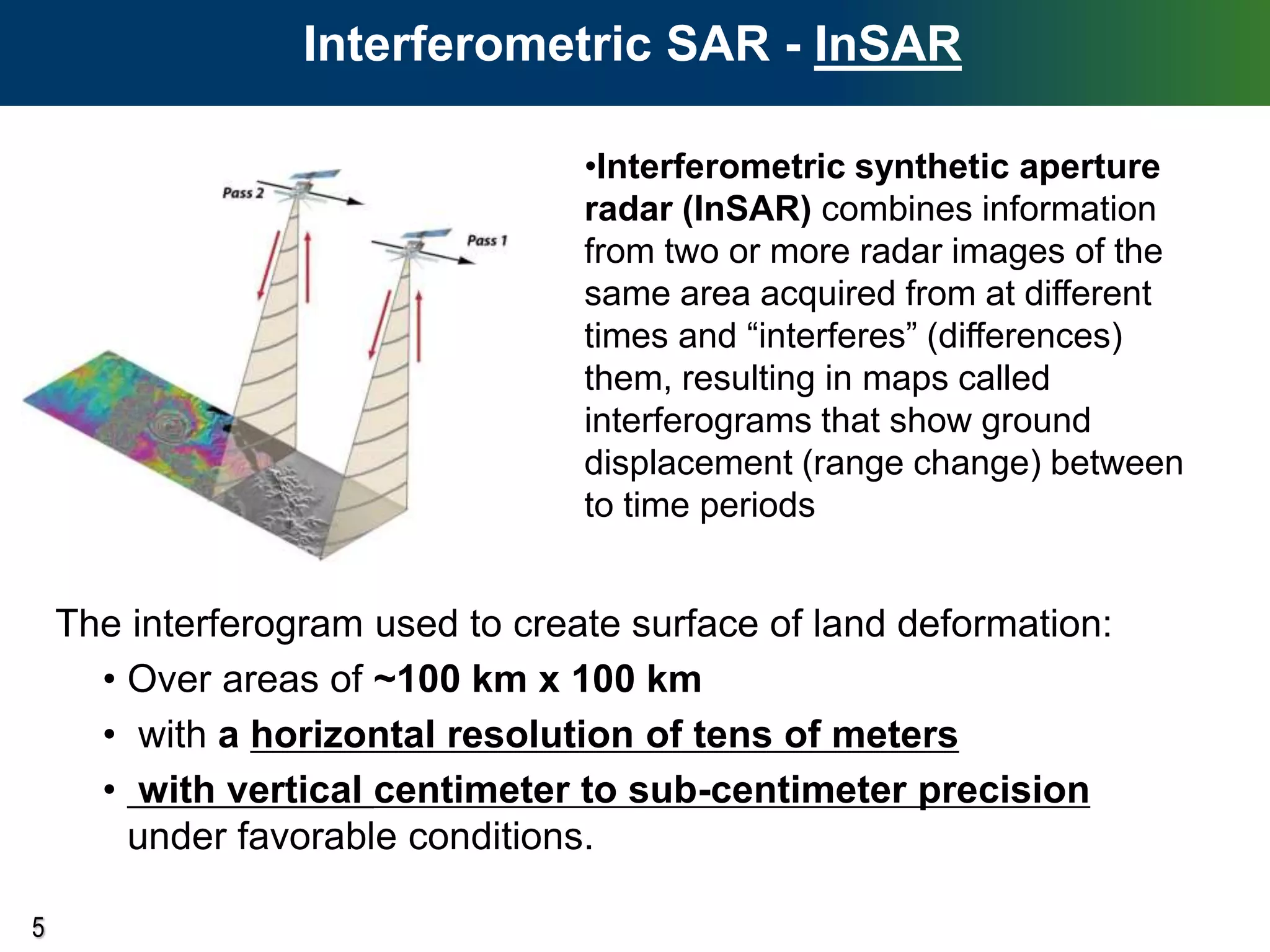 5
The interferogram used to create surface of land deformation:
• Over areas of ~100 km x 100 km
• with a horizontal resolution of tens of meters
• with vertical centimeter to sub-centimeter precision
under favorable conditions.
Interferometric SAR - InSAR
•Interferometric synthetic aperture
radar (InSAR) combines information
from two or more radar images of the
same area acquired from at different
times and “interferes” (differences)
them, resulting in maps called
interferograms that show ground
displacement (range change) between
to time periods
 