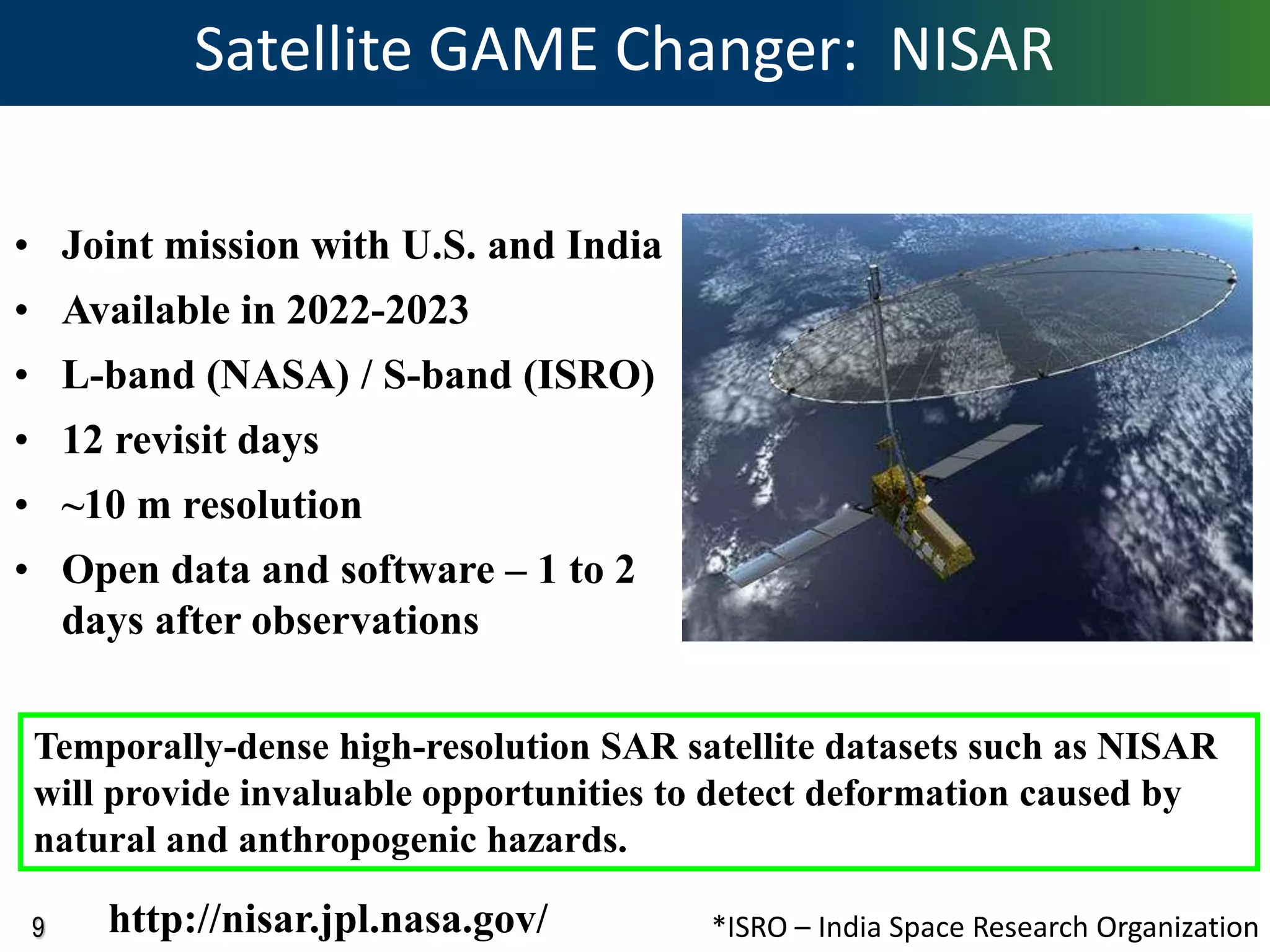 9
Satellite GAME Changer: NISAR
• Joint mission with U.S. and India
• Available in 2022-2023
• L-band (NASA) / S-band (ISRO)
• 12 revisit days
• ~10 m resolution
• Open data and software – 1 to 2
days after observations
Temporally-dense high-resolution SAR satellite datasets such as NISAR
will provide invaluable opportunities to detect deformation caused by
natural and anthropogenic hazards.
http://nisar.jpl.nasa.gov/ *ISRO – India Space Research Organization
 