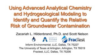 Using Advanced Analytical Chemistry
and Hydrogeological Modeling to
Identify and Quantify the Relative
Risk of Groundwater Contamination
Zacariah L. Hildenbrand, Ph.D. and Scott Nelson
Inform Environmental, LLC, Dallas, TX 75227
The University of Texas at Arlington, Arlington, TX 76019
Fractest, LLC, Dallas, TX 75206

 