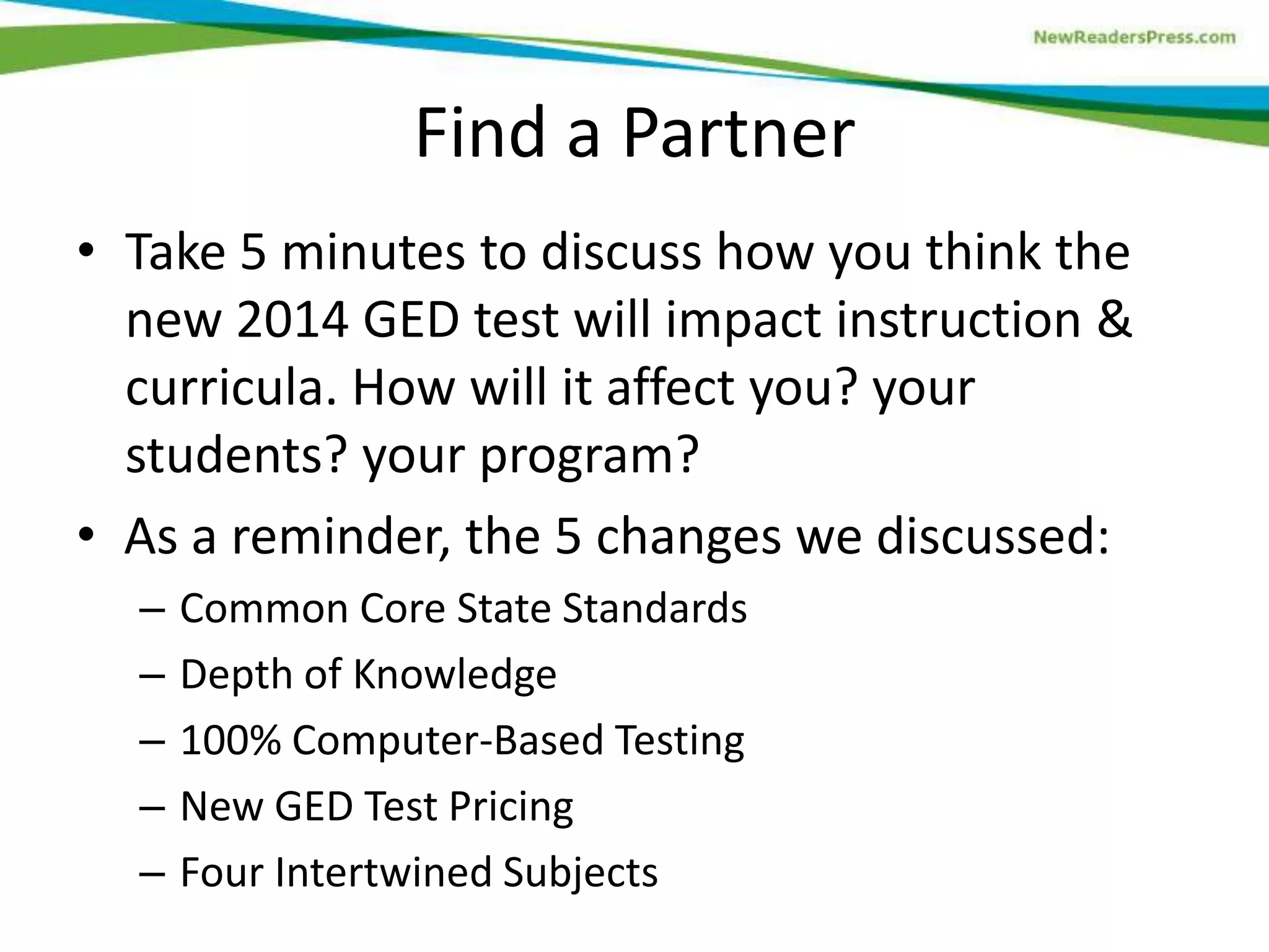Find a Partner
• Take 5 minutes to discuss how you think the
new 2014 GED test will impact instruction &
curricula. How will it affect you? your
students? your program?
• As a reminder, the 5 changes we discussed:
– Common Core State Standards
– Depth of Knowledge
– 100% Computer-Based Testing
– New GED Test Pricing
– Four Intertwined Subjects
 
