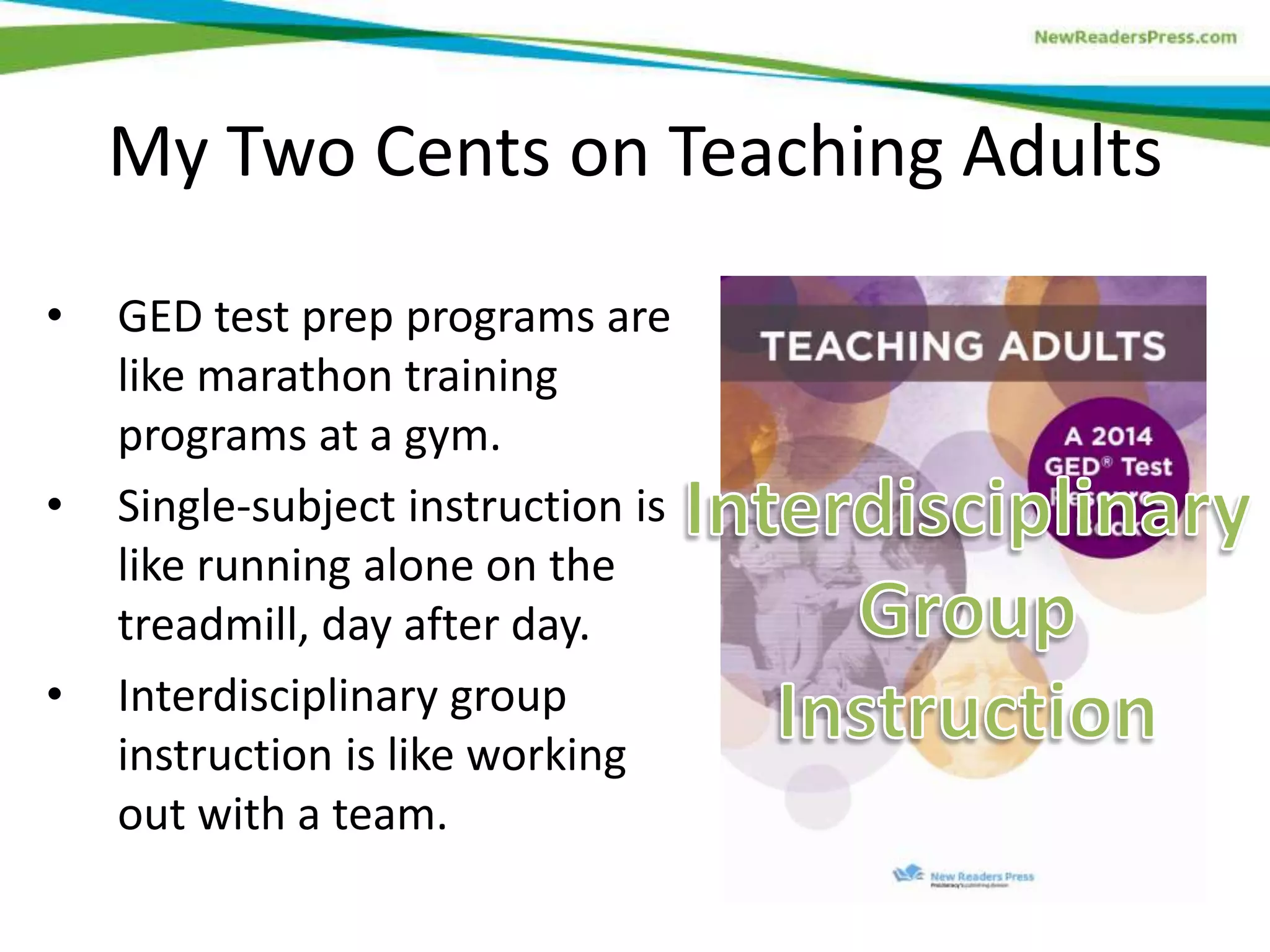 My Two Cents on Teaching Adults
• GED test prep programs are
like marathon training
programs at a gym.
• Single-subject instruction is
like running alone on the
treadmill, day after day.
• Interdisciplinary group
instruction is like working
out with a team.
 