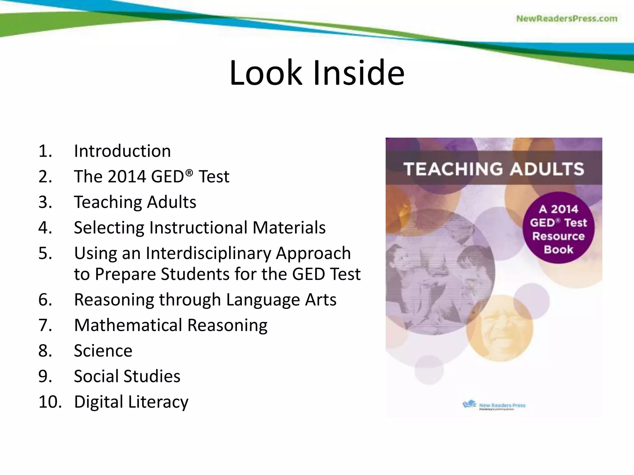 Look Inside
1. Introduction
2. The 2014 GED® Test
3. Teaching Adults
4. Selecting Instructional Materials
5. Using an Interdisciplinary Approach
to Prepare Students for the GED Test
6. Reasoning through Language Arts
7. Mathematical Reasoning
8. Science
9. Social Studies
10. Digital Literacy
 