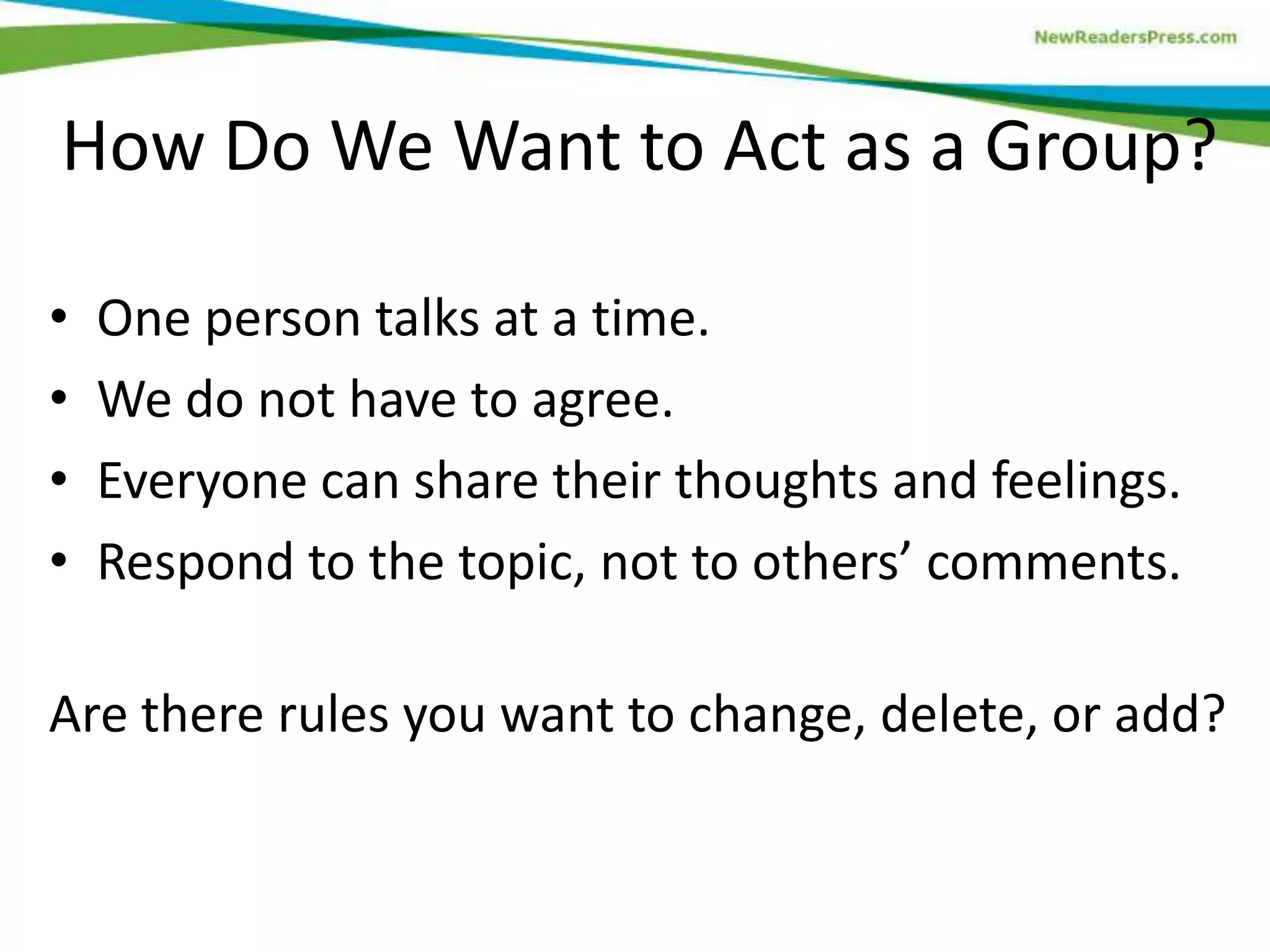 • One person talks at a time.
• We do not have to agree.
• Everyone can share their thoughts and feelings.
• Respond to the topic, not to others’ comments.
Are there rules you want to change, delete, or add?
How Do We Want to Act as a Group?
 