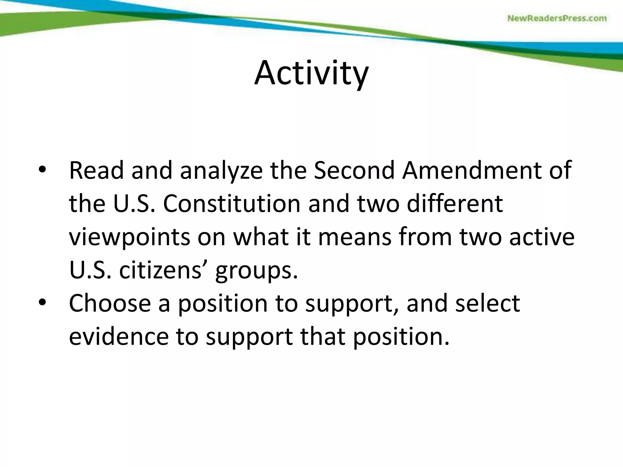 • Read and analyze the Second Amendment of
the U.S. Constitution and two different
viewpoints on what it means from two active
U.S. citizens’ groups.
• Choose a position to support, and select
evidence to support that position.
Activity
 