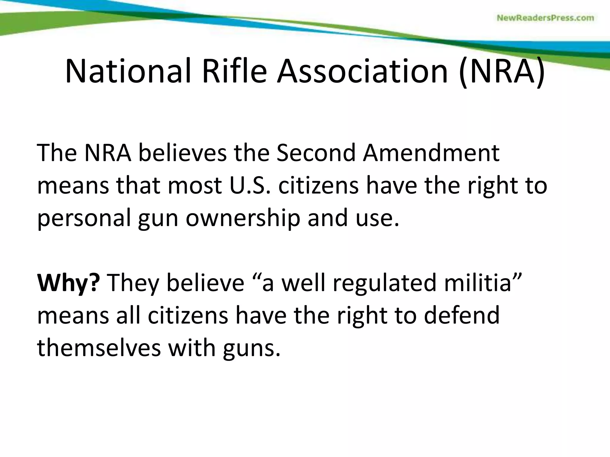 The NRA believes the Second Amendment
means that most U.S. citizens have the right to
personal gun ownership and use.
Why? They believe “a well regulated militia”
means all citizens have the right to defend
themselves with guns.
National Rifle Association (NRA)
 