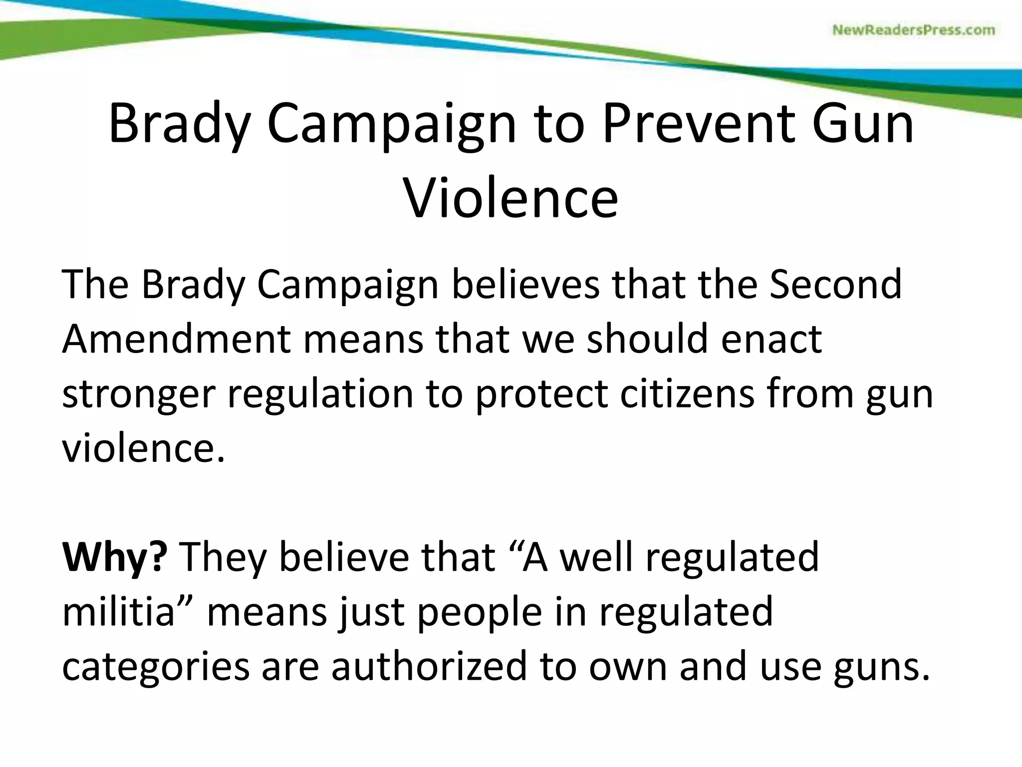 The Brady Campaign believes that the Second
Amendment means that we should enact
stronger regulation to protect citizens from gun
violence.
Why? They believe that “A well regulated
militia” means just people in regulated
categories are authorized to own and use guns.
Brady Campaign to Prevent Gun
Violence
 