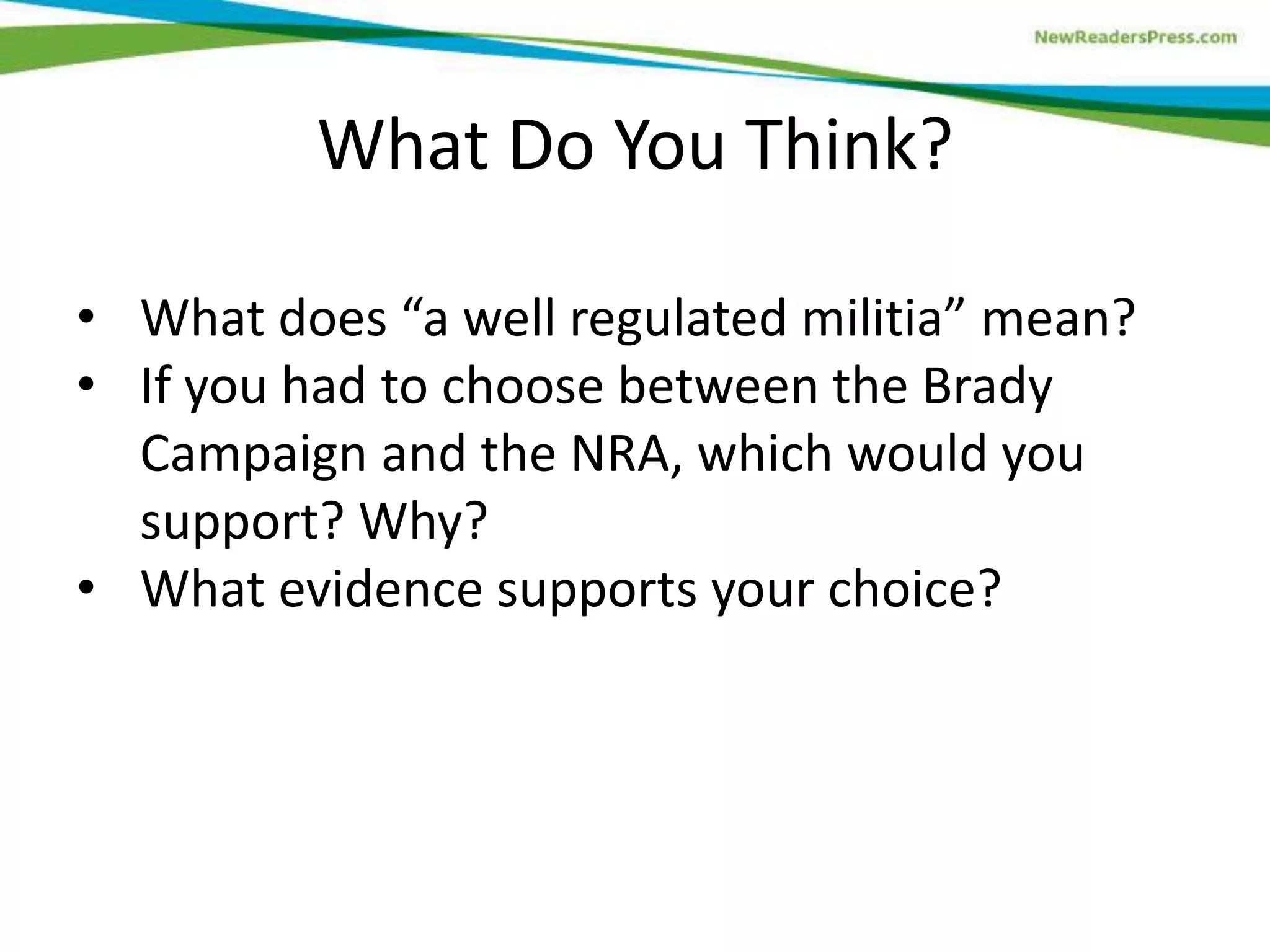 • What does “a well regulated militia” mean?
• If you had to choose between the Brady
Campaign and the NRA, which would you
support? Why?
• What evidence supports your choice?
What Do You Think?
 