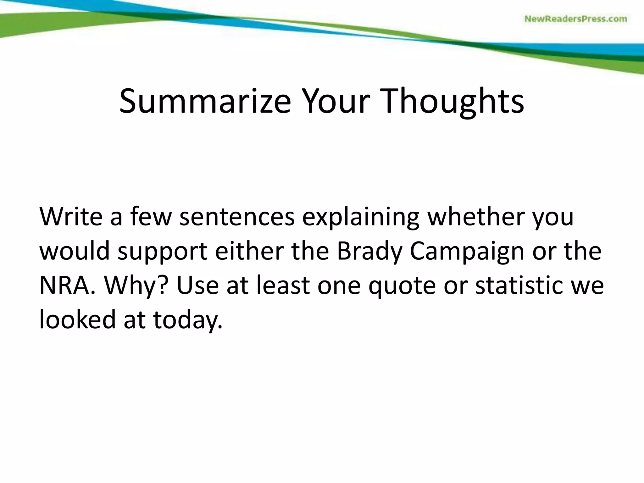 Write a few sentences explaining whether you
would support either the Brady Campaign or the
NRA. Why? Use at least one quote or statistic we
looked at today.
Summarize Your Thoughts
 
