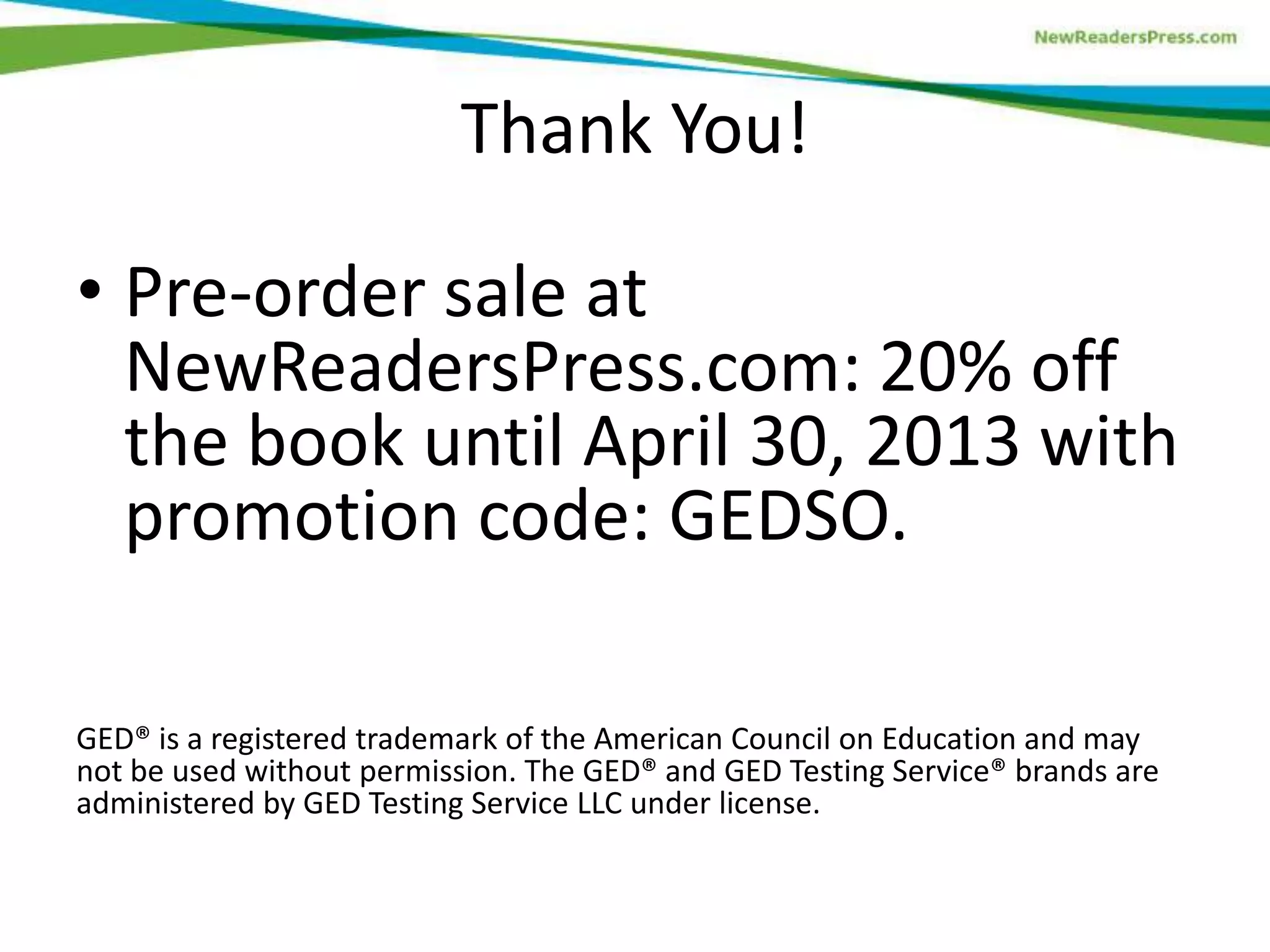 Thank You!
• Pre-order sale at
NewReadersPress.com: 20% off
the book until April 30, 2013 with
promotion code: GEDSO.
GED® is a registered trademark of the American Council on Education and may
not be used without permission. The GED® and GED Testing Service® brands are
administered by GED Testing Service LLC under license.
 