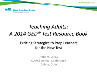 Teaching Adults:
A 2014 GED® Test Resource Book
Exciting Strategies to Prep Learners
for the New Test
April 25, 2013
OAACE Annual Conference
Dublin, Ohio
 