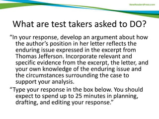What are test takers asked to DO?
“In your response, develop an argument about how
the author’s position in her letter reflects the
enduring issue expressed in the excerpt from
Thomas Jefferson. Incorporate relevant and
specific evidence from the excerpt, the letter, and
your own knowledge of the enduring issue and
the circumstances surrounding the case to
support your analysis.
“Type your response in the box below. You should
expect to spend up to 25 minutes in planning,
drafting, and editing your response.”
 
