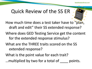 Quick Review of the SS ER
How much time does a test taker have to “plan,
draft and edit” their SS extended response?
Where does GED Testing Service get the content
for the extended response stimulus?
What are the THREE traits scored on the SS
extended response?
What is the point value for each trait?
…multiplied by two for a total of ____ points.
 