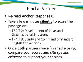 Find a Partner
• Re-read Anchor Response 6.
• Take a few minutes silently to score the
passage on:
– TRAIT 2: Development of Ideas and
Organizational Structure.
– TRAIT 3: Clarity and Command of Standard
English Conventions
• Once both partners have finished scoring,
compare your scores and cite specific
evidence to support your choices.
 