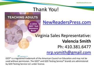 Thank You!
NewReadersPress.com
Virginia Sales Representative:
Valencia Smith
Ph: 410.381.6477
nrp.vsmith@gmail.com
GED® is a registered trademark of the American Council on Education and may not be
used without permission. The GED® and GED Testing Service® brands are administered
by GED Testing Service LLC under license.
 