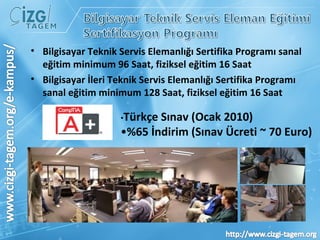 Bilgisayar Teknik Servis Elemanlığı Sertifika Programı sanal eğitim minimum 96 Saat, fiziksel eğitim 16 Saat Bilgisayar İleri Teknik Servis Elemanlığı Sertifika Programı sanal eğitim minimum 128 Saat, fiziksel eğitim 16 Saat • Türkçe Sınav (Ocak 2010) • %65 İndirim (Sınav Ücreti ~ 70 Euro) 