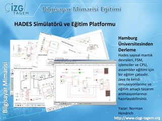 Hamburg Üniversitesinden Derleme Hades sayısal mantık devreleri, FSM, işlemciler ve CPU, assambler eğitimi için bir eğitim çatısıdır.  Java ile kendi simulasyonlarınız ve eğitim amaçlı tasarım animasyonlarınızı hazırlayabilirsiniz. Yazar: Norman Hendrich  HADES Simülatörü ve Eğitim Platformu 