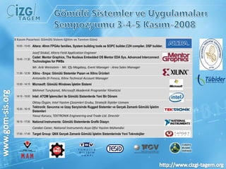 3 Kasım Pazartesi: Gömülü Sistem Eğitim ve Tanıtım Günü 10:00 - 10:45 Altera: 40nm FPGAs families, System building tools as SOPC builder,C2H compiler, DSP builder.   Josef Stiskal, Altera Field Application Engineer  10:45 - 11:30 Cadet: Mentor Graphics, The Nucleus Embedded OS Mentor EDA Sys, Advanced Interconnect Technologies for PWBs    Mr. Arik Weinstein -  Mr. Efy Magdasy, Event Manager - Area Sales Manager  11:30 - 12:30 Xilinx - Empa: Gömülü Sistemler Pazarı ve Xilinx Ürünleri   Antonello Di Fresco, Xilinx Technical Account Manager 13:30 - 14:15 Microsoft: Gömülü Windows İşletim Sistemi   Mehmet Tunçkanat, Microsoft Akademik Programlar Yöneticisi 14:15 - 15:00 Intel: ATOM İşlemcileri ile Gömülü Sistemlerde Yeni Bir Dönem   Oktay Özgün, Intel Yazılım Çözümleri Grubu, Stratejik İlişkiler Uzmanı 15:30 - 16:15 Tektronik: Savunma ve Uzay Sanyisinde Rugged Sistemler ve Gerçek Zamanlı Gömülü İşletim Sistemleri   Yavuz Korucu, TEKTRONIK Engineering and Trade Ltd. Directör 16:15 - 17:00 National Instruments: Gömülü Sistemlerde Grafik Dizayn   Candan Caner, National Instruments Asya Ofisi Yazılım Mühendisi 17:00 - 17:45 Target Group: QNX Gerçek Zamanlı Gömülü İşletim Sistemlerinde Yeni Teknolojiler 