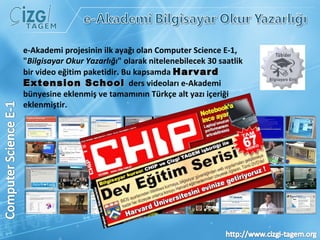 e-Akademi projesinin ilk ayağı olan Computer Science E-1,  " Bilgisayar Okur Yazarlığı " olarak nitelenebilecek 30 saatlik bir video eğitim paketidir. Bu kapsamda  Harvard Extension School  ders videoları e-Akademi bünyesine eklenmiş ve tamamının Türkçe alt yazı içeriği eklenmiştir. 