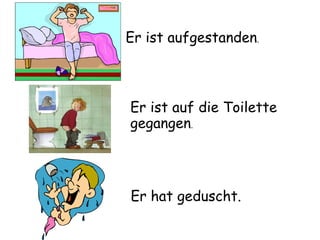 Er hat geduscht. . Er ist aufgestanden . Er ist auf die Toilette  gegangen . 