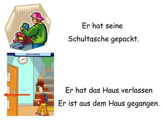 Er hat seine Schultasche gepackt. Er hat das Haus verlassen Er ist aus dem Haus gegangen. 