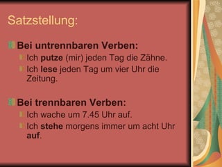 Satzstellung:  Bei untrennbaren Verben:  Ich  putze  (mir) jeden Tag die Zähne.  Ich  lese  jeden Tag um vier Uhr die Zeitung.  Bei trennbaren Verben:  Ich wache um 7.45 Uhr auf.  Ich  stehe  morgens immer um acht Uhr  auf .  