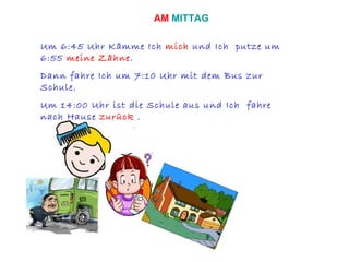 Um 6:45 Uhr Kämme Ich  mich  und Ich  putze um 6:55  meine Zähne . Dann fahre Ich um 7:10 Uhr mit dem Bus zur Schule. Um 14:00 Uhr ist die Schule aus und Ich  fahre nach Hause  zurück  . AM  MITTAG 