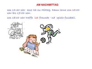 Um 14:30 Uhr  esse Ich zu Mittag. Dann lerne vo n  15:00 Uhr bis 17:00 Uhr. Um 18:00 Uhr treffe  ich  freunde und  spiele fussball. AM NACHMITTAG 