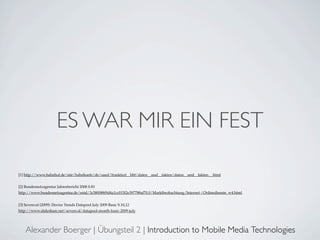 ES WAR MIR EIN FEST

[1] http://www.bahnhof.de/site/bahnhoefe/de/sued/frankfurt__hbf/daten__und__fakten/daten__und__fakten__.html


[2] Bundesnetzagentur Jahresbericht 2008 S.83
http://www.bundesnetzagentur.de/enid/3c580088f9d4a1cc015f2e397788af70,0/Marktbeobachtung/Internet-/Onlinedienste_w4.html


[3] Sevenval (2009): Device Trends Datapool July 2009 Basic S.10,12
http://www.slideshare.net/sevenval/datapool-month-basic-2009-july




    Alexander Boerger | Übungsteil 2 | Introduction to Mobile Media Technologies
 